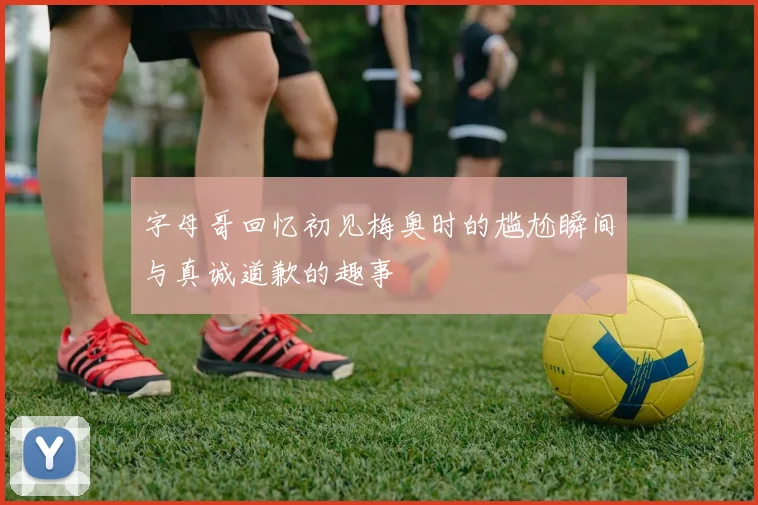 字母哥回忆初见梅奥时的尴尬瞬间与真诚道歉的趣事