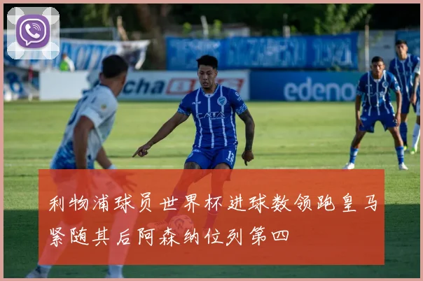 利物浦球员世界杯进球数领跑皇马紧随其后阿森纳位列第四