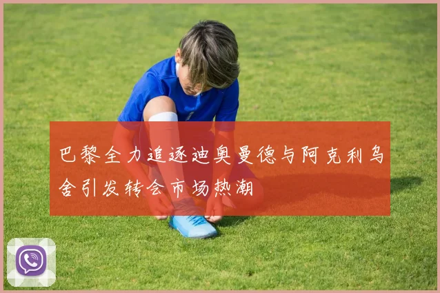 巴黎全力追逐迪奥曼德与阿克利乌舍引发转会市场热潮