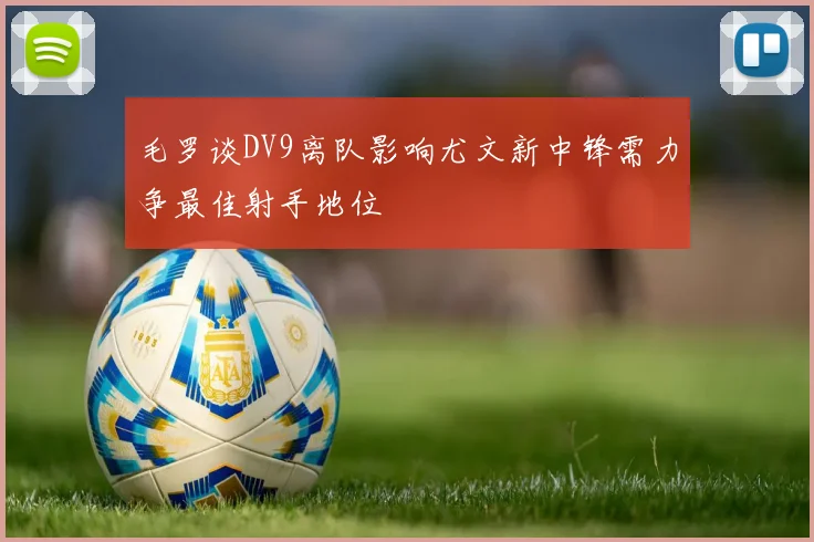毛罗谈DV9离队影响尤文新中锋需力争最佳射手地位