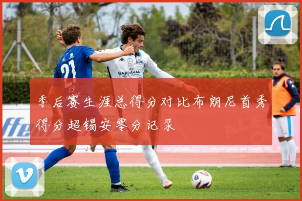 季后赛生涯总得分对比布朗尼首秀得分超锡安零分记录