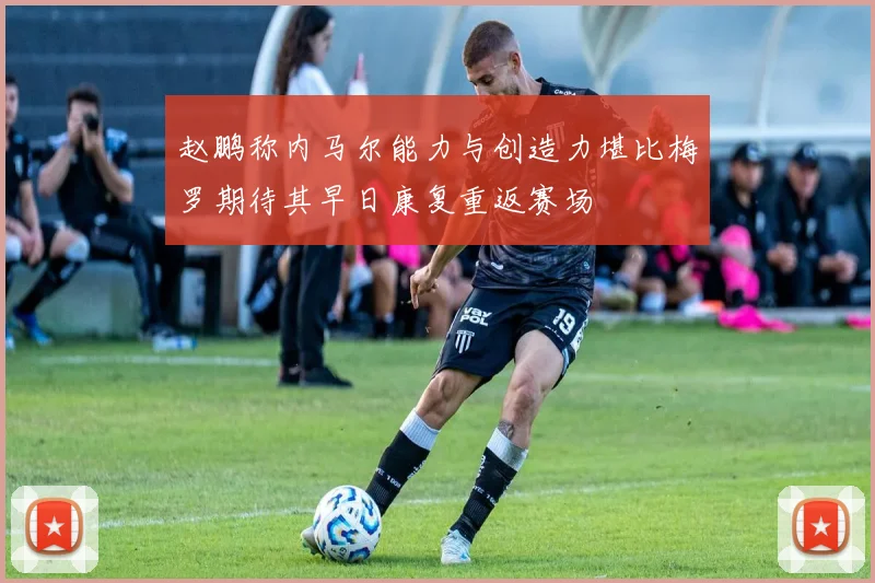 赵鹏称内马尔能力与创造力堪比梅罗期待其早日康复重返赛场