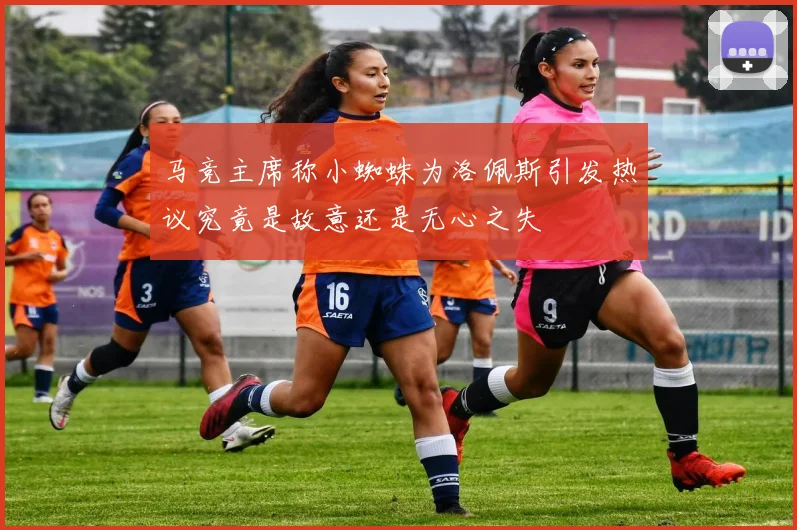 马竞主席称小蜘蛛为洛佩斯引发热议究竟是故意还是无心之失