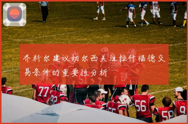 乔科尔建议切尔西关注拉什福德交易条件的重要性分析