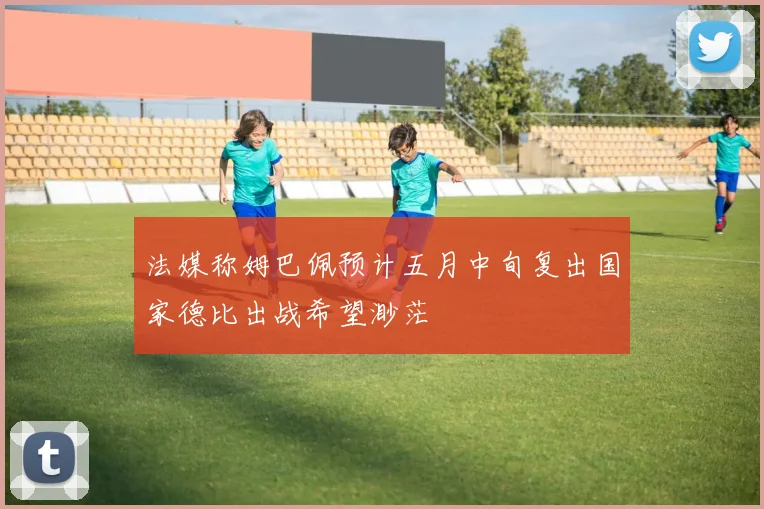 法媒称姆巴佩预计五月中旬复出国家德比出战希望渺茫