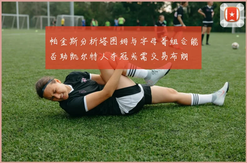 帕金斯分析塔图姆与字母哥组合能否助凯尔特人夺冠或需交易布朗