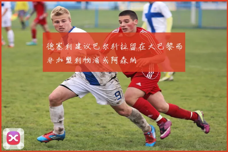 德塞利建议巴尔科拉留在大巴黎而非加盟利物浦或阿森纳