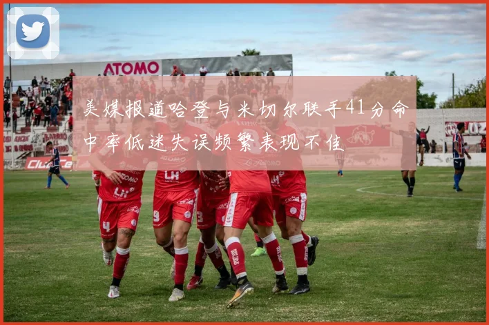 美媒报道哈登与米切尔联手41分命中率低迷失误频繁表现不佳