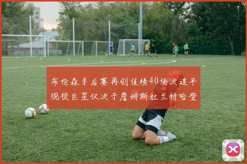 布伦森季后赛再创佳绩40场次追平现役巨星仅次于詹姆斯杜兰特哈登