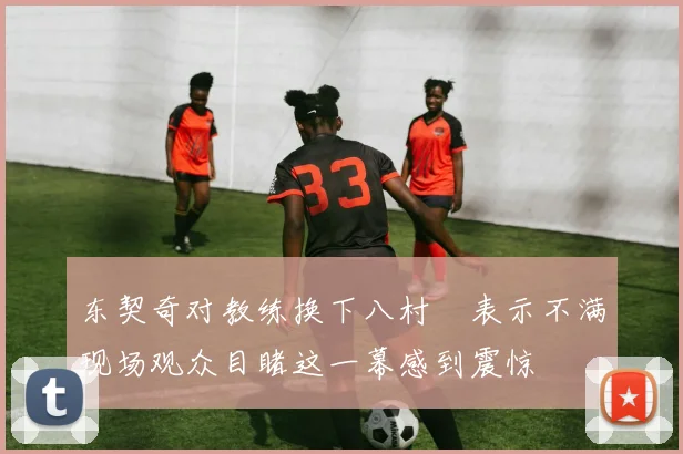东契奇对教练换下八村塁表示不满现场观众目睹这一幕感到震惊