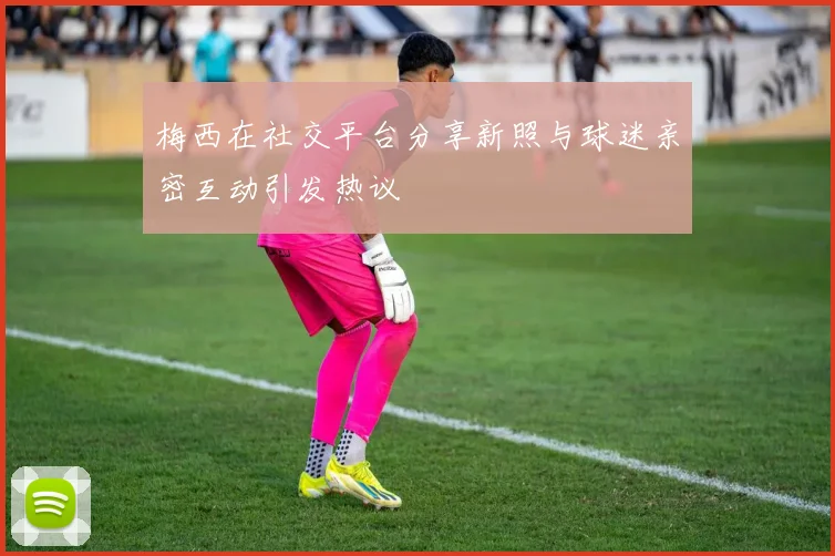 梅西在社交平台分享新照与球迷亲密互动引发热议