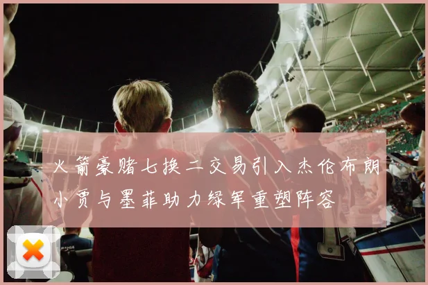 火箭豪赌七换二交易引入杰伦布朗小贾与墨菲助力绿军重塑阵容