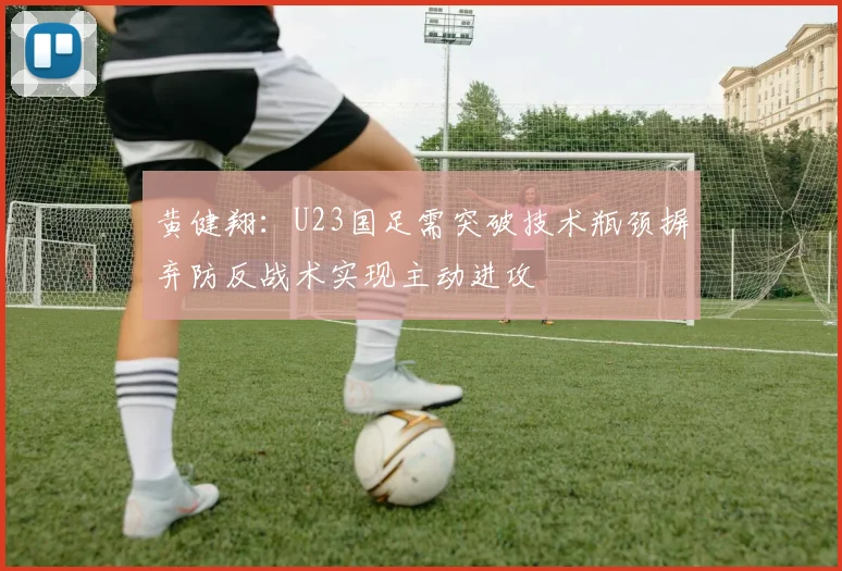 黄健翔：U23国足需突破技术瓶颈摒弃防反战术实现主动进攻