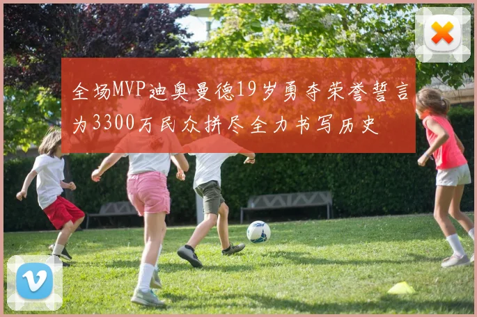 全场MVP迪奥曼德19岁勇夺荣誉誓言为3300万民众拼尽全力书写历史