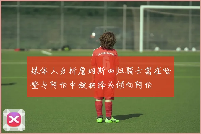 媒体人分析詹姆斯回归骑士需在哈登与阿伦中做抉择或倾向阿伦