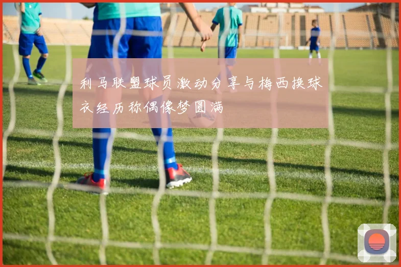 利马联盟球员激动分享与梅西换球衣经历称偶像梦圆满