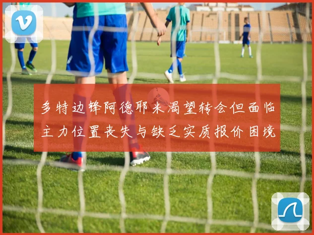 多特边锋阿德耶米渴望转会但面临主力位置丧失与缺乏实质报价困境