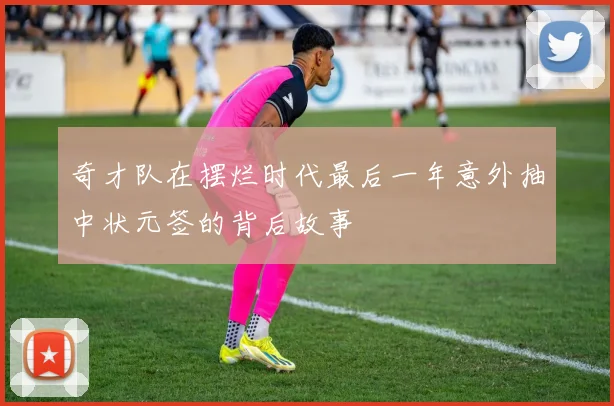 奇才队在摆烂时代最后一年意外抽中状元签的背后故事